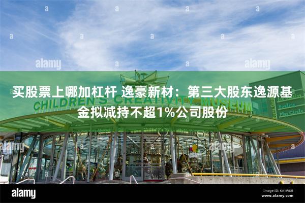 买股票上哪加杠杆 逸豪新材：第三大股东逸源基金拟减持不超1%公司股份