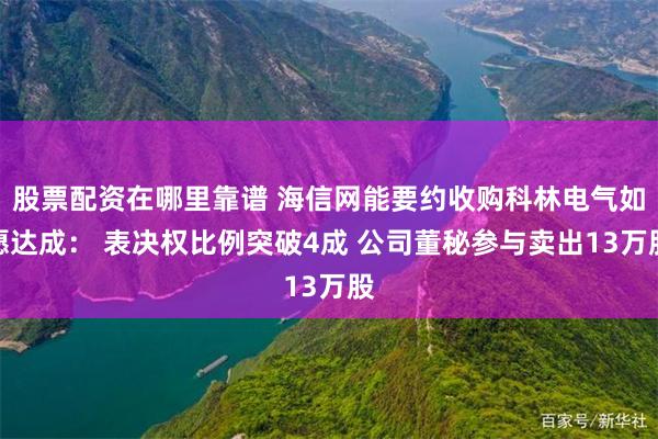 股票配资在哪里靠谱 海信网能要约收购科林电气如愿达成： 表决权比例突破4成 公司董秘参与卖出13万股