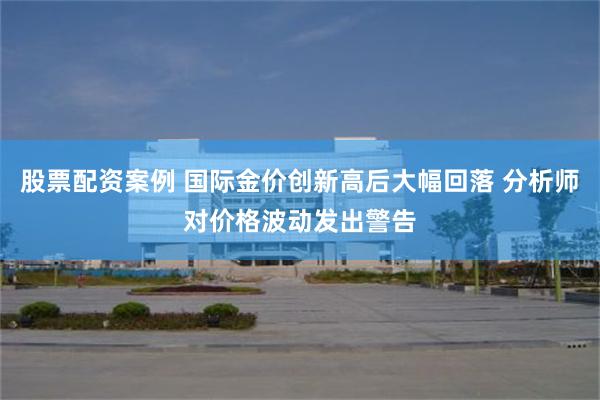 股票配资案例 国际金价创新高后大幅回落 分析师对价格波动发出警告