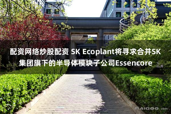 配资网络炒股配资 SK Ecoplant将寻求合并SK集团旗下的半导体模块子公司Essencore