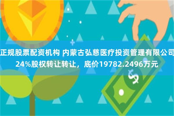 正规股票配资机构 内蒙古弘慈医疗投资管理有限公司24%股权转让转让，底价19782.2496万元