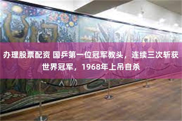 办理股票配资 国乒第一位冠军教头，连续三次斩获世界冠军，1968年上吊自杀