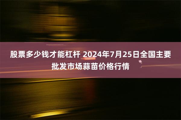 股票多少钱才能杠杆 2024年7月25日全国主要批发市场蒜苗价格行情