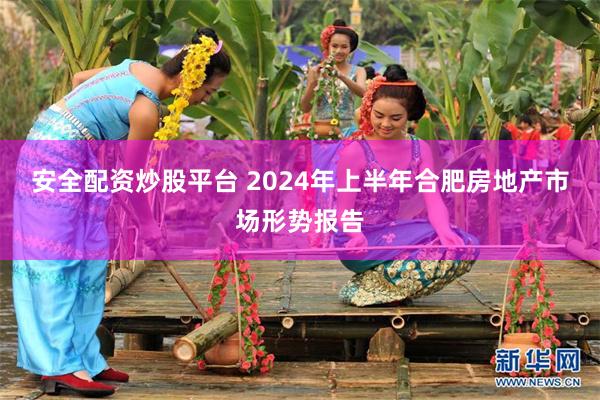 安全配资炒股平台 2024年上半年合肥房地产市场形势报告