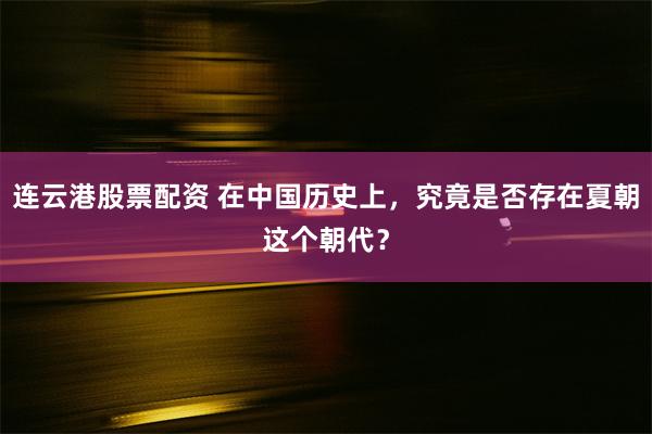 连云港股票配资 在中国历史上，究竟是否存在夏朝这个朝代？