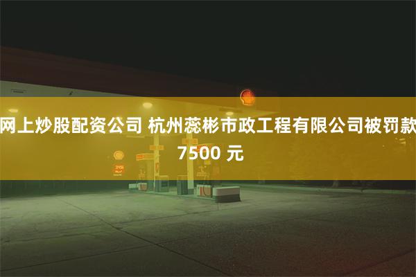 网上炒股配资公司 杭州蕊彬市政工程有限公司被罚款 7500 元