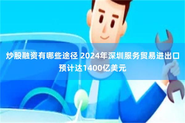 炒股融资有哪些途径 2024年深圳服务贸易进出口预计达1400亿美元