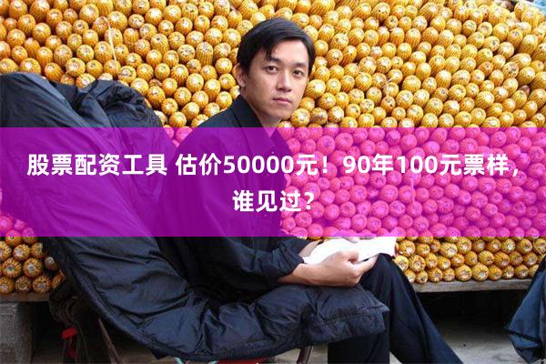 股票配资工具 估价50000元！90年100元票样，谁见过？