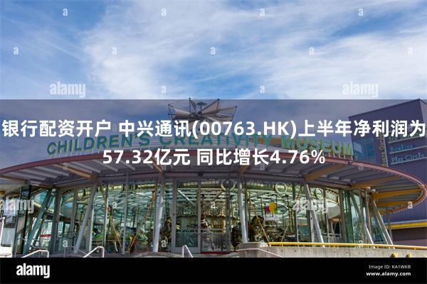 银行配资开户 中兴通讯(00763.HK)上半年净利润为57.32亿元 同比增长4.76%