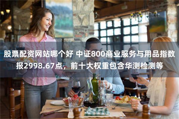 股票配资网站哪个好 中证800商业服务与用品指数报2998.67点，前十大权重包含华测检测等