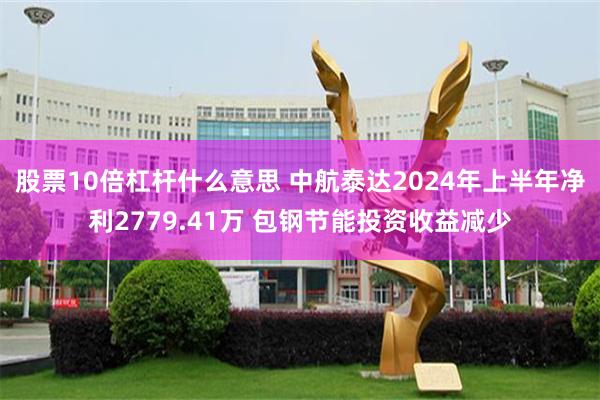 股票10倍杠杆什么意思 中航泰达2024年上半年净利2779.41万 包钢节能投资收益减少