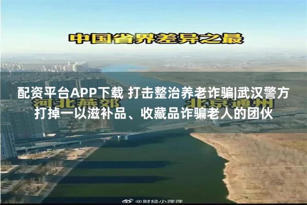 配资平台APP下载 打击整治养老诈骗|武汉警方打掉一以滋补品、收藏品诈骗老人的团伙