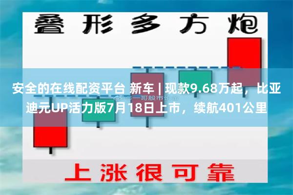 安全的在线配资平台 新车 | 现款9.68万起，比亚迪元UP活力版7月18日上市，续航401公里