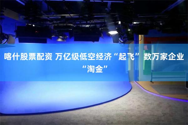 喀什股票配资 万亿级低空经济“起飞” 数万家企业“淘金”