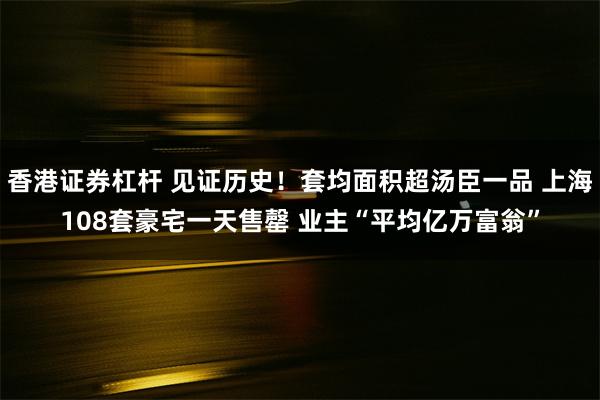 香港证券杠杆 见证历史！套均面积超汤臣一品 上海108套豪宅一天售罄 业主“平均亿万富翁”