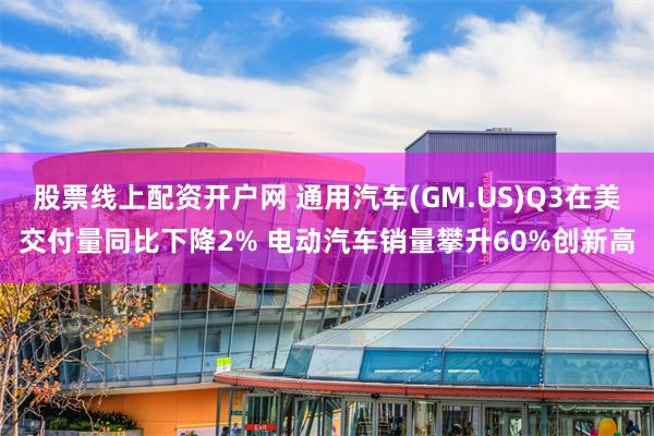 股票线上配资开户网 通用汽车(GM.US)Q3在美交付量同比下降2% 电动汽车销量攀升60%创新高