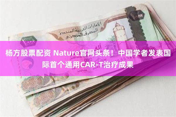 杨方股票配资 Nature官网头条！中国学者发表国际首个通用CAR-T治疗成果