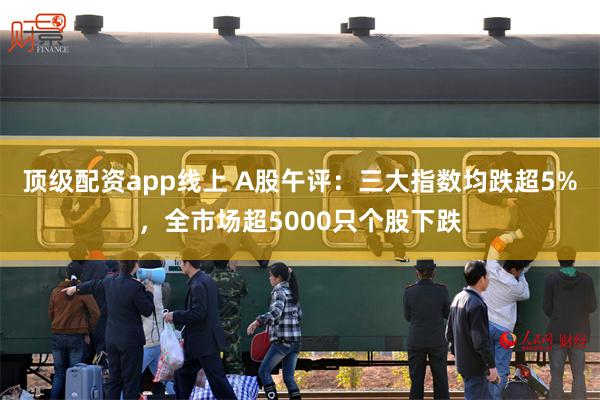 顶级配资app线上 A股午评：三大指数均跌超5%，全市场超5000只个股下跌