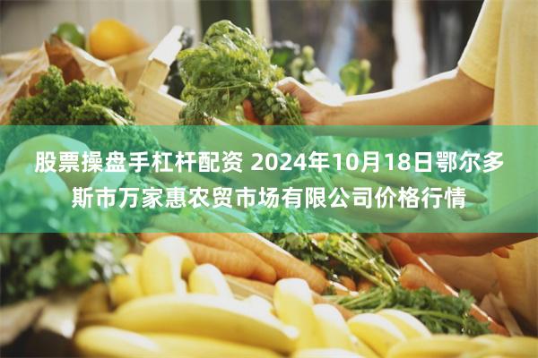 股票操盘手杠杆配资 2024年10月18日鄂尔多斯市万家惠农贸市场有限公司价格行情