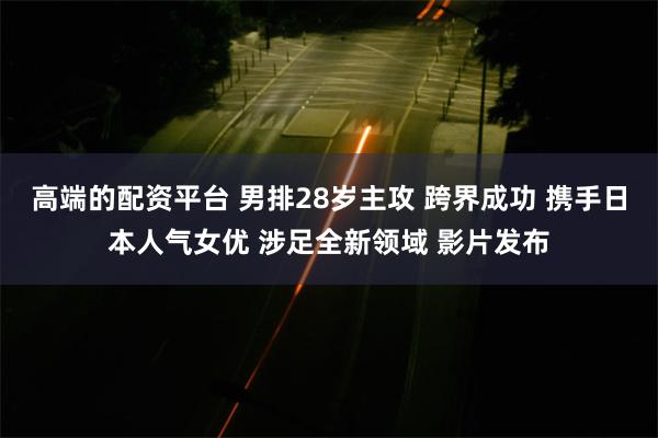 高端的配资平台 男排28岁主攻 跨界成功 携手日本人气女优 涉足全新领域 影片发布