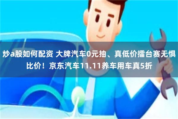 炒a股如何配资 大牌汽车0元抽、真低价擂台赛无惧比价！京东汽车11.11养车用车真5折