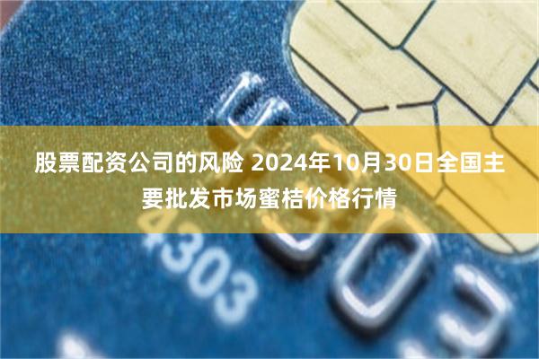 股票配资公司的风险 2024年10月30日全国主要批发市场蜜桔价格行情