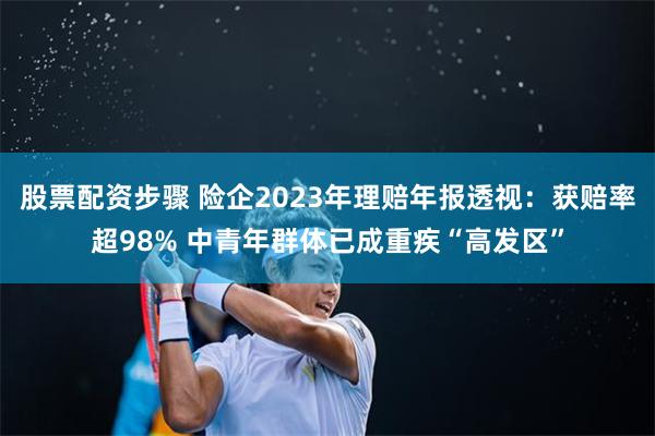 股票配资步骤 险企2023年理赔年报透视：获赔率超98% 中青年群体已成重疾“高发区”