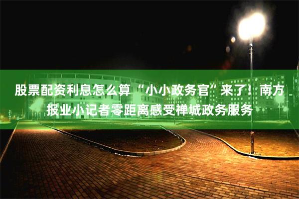 股票配资利息怎么算 “小小政务官”来了！南方报业小记者零距离感受禅城政务服务