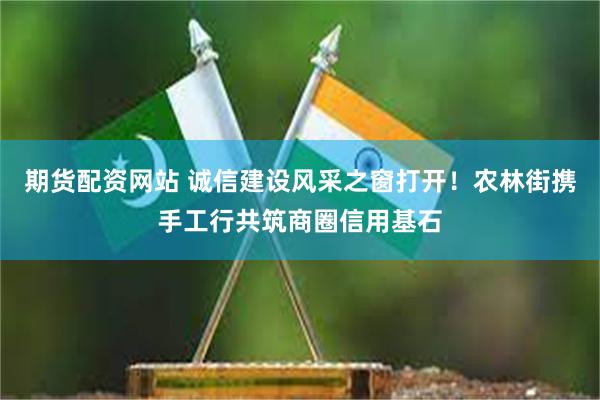 期货配资网站 诚信建设风采之窗打开！农林街携手工行共筑商圈信用基石