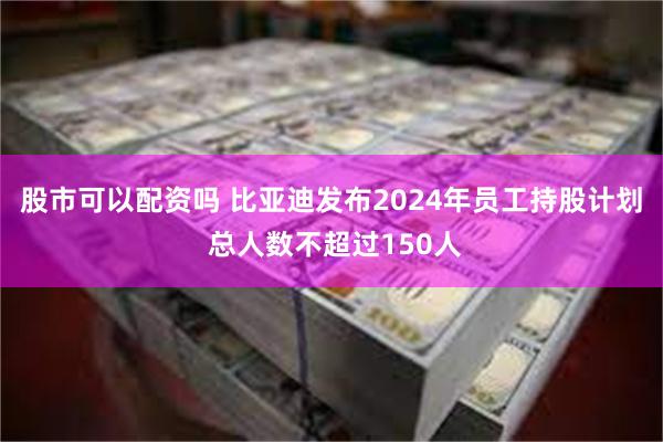 股市可以配资吗 比亚迪发布2024年员工持股计划 总人数不超过150人