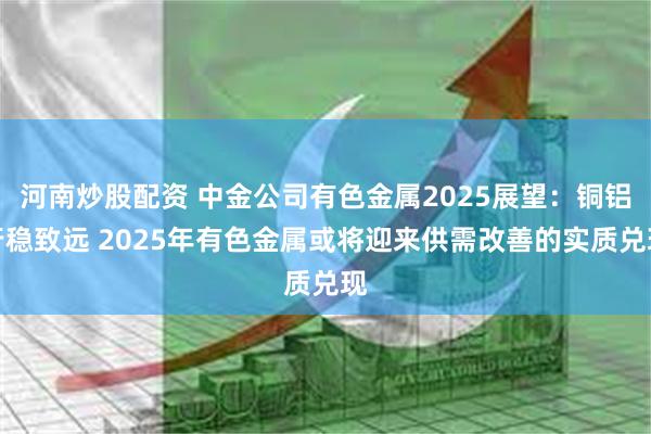 河南炒股配资 中金公司有色金属2025展望：铜铝行稳致远 2025年有色金属或将迎来供需改善的实质兑现