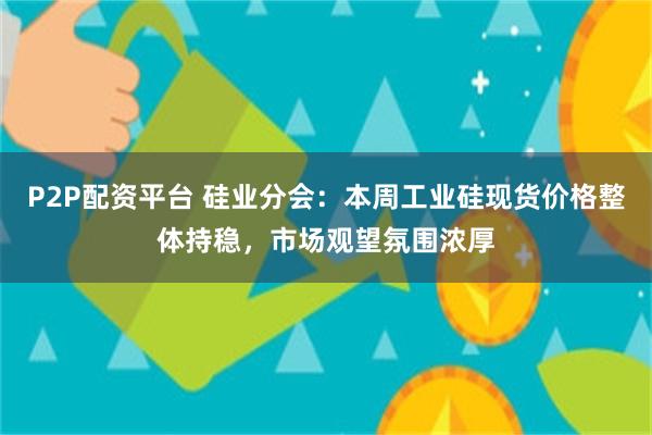 P2P配资平台 硅业分会：本周工业硅现货价格整体持稳，市场观望氛围浓厚