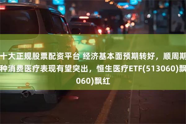 十大正规股票配资平台 经济基本面预期转好，顺周期品种消费医疗表现有望突出，恒生医疗ETF(513060)飘红