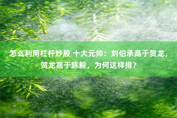 怎么利用杠杆炒股 十大元帅：刘伯承高于贺龙，贺龙高于陈毅，为何这样排？