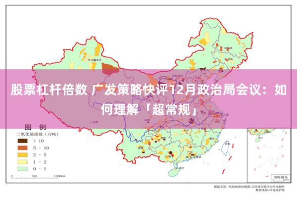 股票杠杆倍数 广发策略快评12月政治局会议：如何理解「超常规」