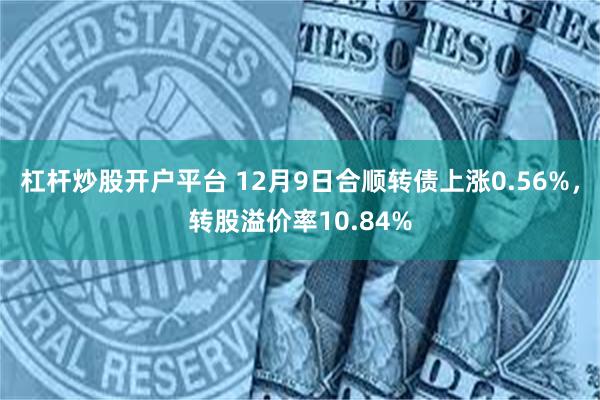 杠杆炒股开户平台 12月9日合顺转债上涨0.56%，转股溢价率10.84%