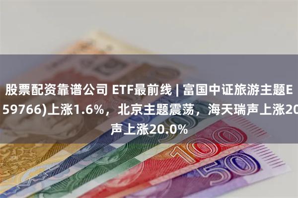 股票配资靠谱公司 ETF最前线 | 富国中证旅游主题ETF(159766)上涨1.6%，北京主题震荡，海天瑞声上涨20.0%