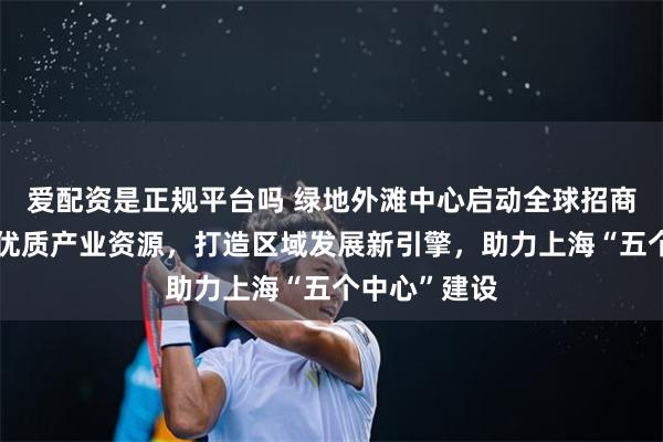 爱配资是正规平台吗 绿地外滩中心启动全球招商，加速汇聚优质产业资源，打造区域发展新引擎，助力上海“五个中心”建设