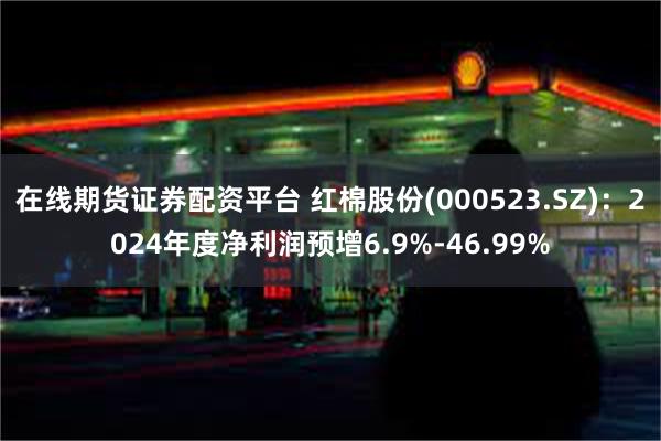 在线期货证券配资平台 红棉股份(000523.SZ)：2024年度净利润预增6.9%-46.99%