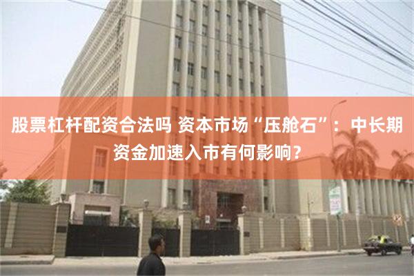 股票杠杆配资合法吗 资本市场“压舱石”：中长期资金加速入市有何影响？