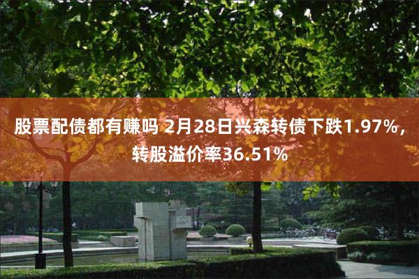 股票配债都有赚吗 2月28日兴森转债下跌1.97%，转股溢价率36.51%