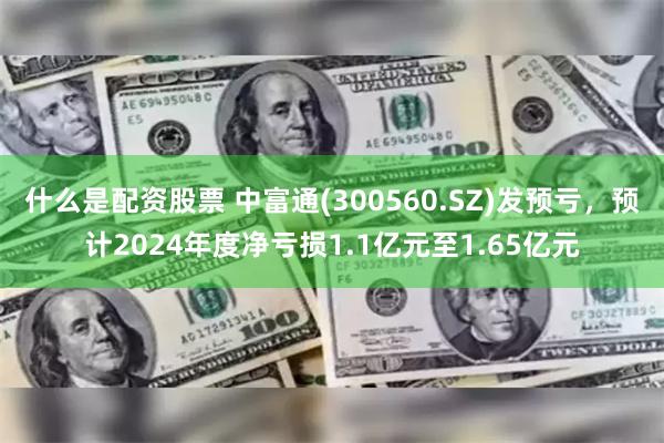 什么是配资股票 中富通(300560.SZ)发预亏，预计2024年度净亏损1.1亿元至1.65亿元