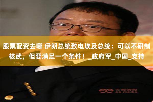股票配资去哪 伊朗总统致电埃及总统：可以不研制核武，但要满足一个条件！_政府军_中国_支持