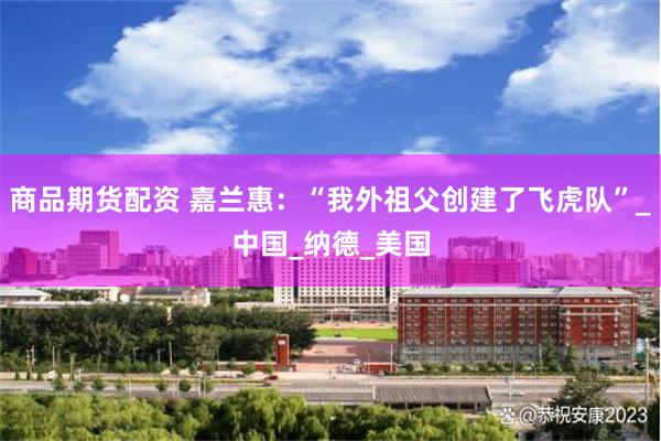 商品期货配资 嘉兰惠：“我外祖父创建了飞虎队”_中国_纳德_美国